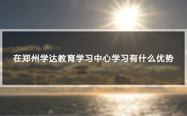 在郑州学达教育学习中心学习有什么优势