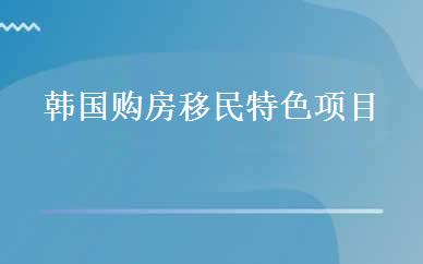 韩国购房移民特色项目 