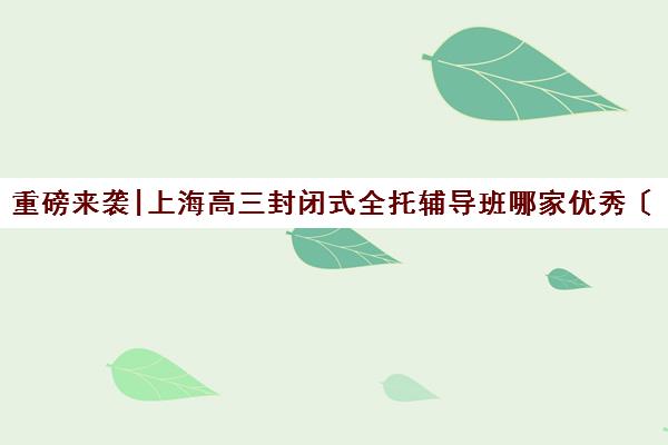 重磅来袭|上海高三封闭式全托辅导班哪家优秀〔精选机构一览〕