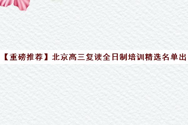 【重磅推荐】北京高三复读全日制培训精选名单出炉_排名推荐