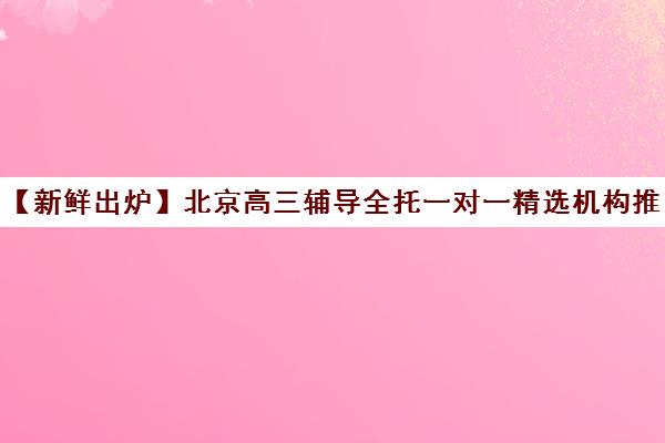 【新鲜出炉】北京高三辅导全托一对一精选机构推荐名单