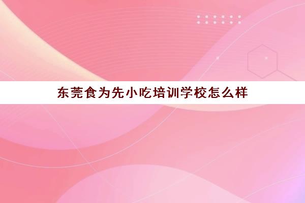 东莞食为先小吃培训学校怎么样(食为先小吃餐饮培训学校怎么样)