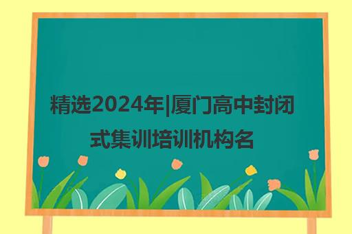 精选2024年|厦门高中封闭式集训培训机构名单榜首一览表【十大精选高中封闭式集训机构】