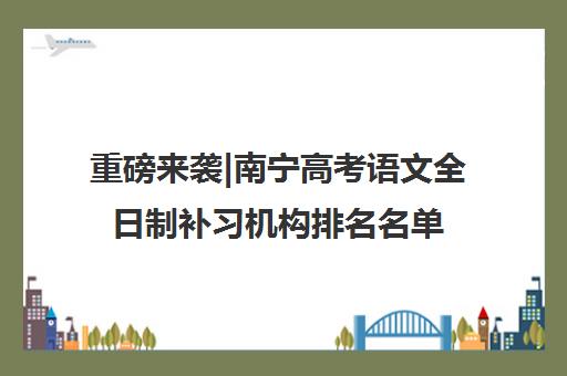 重磅来袭|南宁高考语文全日制补习机构排名名单汇总公布〔精选机构一览〕