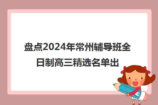 盘点2024年常州辅导班全日制高三精选名单出炉_排名推荐