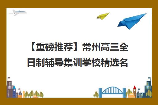 【重磅推荐】常州高三全日制辅导集训学校精选名单出炉_排名推荐