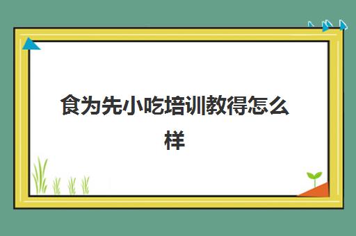 食为先小吃培训教得怎么样(有人在食为先学过吗)