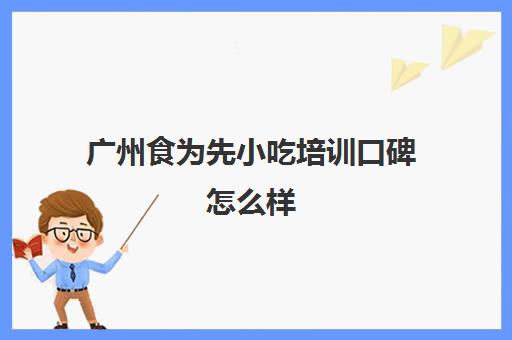 广州食为先小吃培训口碑怎么样(广州食为先小吃培训地址在哪里)