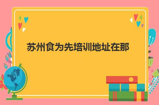 苏州食为先培训地址在那(食为先培训学校地址)