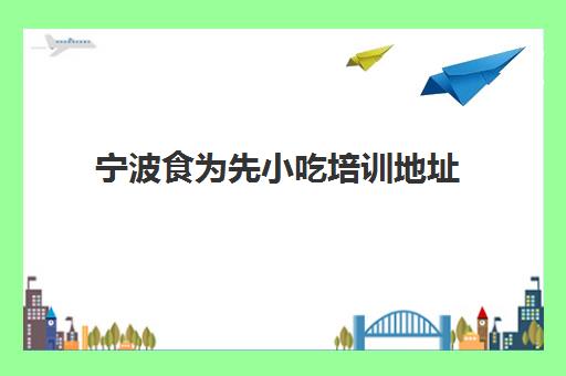 宁波食为先小吃培训地址(宁波餐饮培训学校有哪些)