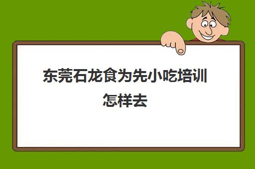 东莞石龙食为先小吃培训怎样去(东莞食为先培训学校在哪里)