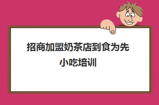 招商加盟奶茶店到食为先小吃培训(食为先小吃餐饮培训学校)