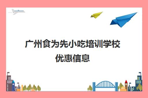 广州食为先小吃培训学校优惠信息(广州食为先小吃培训地址在哪里)