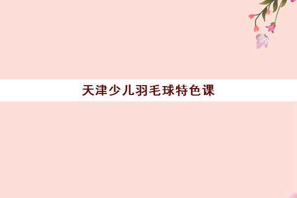 天津少儿羽毛球特色课（4-17岁）