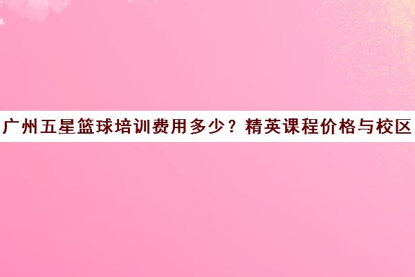 广州五星篮球培训费用多少？精英课程价格与校区选择指南