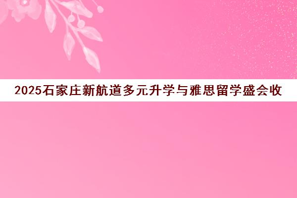 2025石家庄新航道多元升学与雅思留学盛会收官