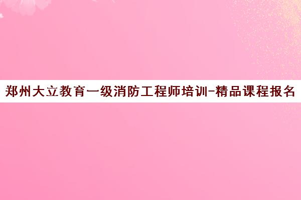 郑州大立教育一级消防工程师培训-精品课程报名-学校首页