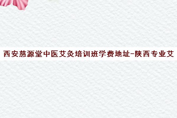 西安慈源堂中医艾灸培训班学费地址-陕西专业艾灸培训学校推荐