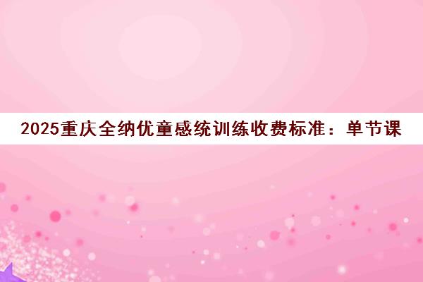 2025重庆全纳优童感统训练收费标准 单节课80-150元 课程套餐2000元起