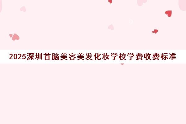 2025深圳首脑美容美发化妆学校学费收费标准一览表
