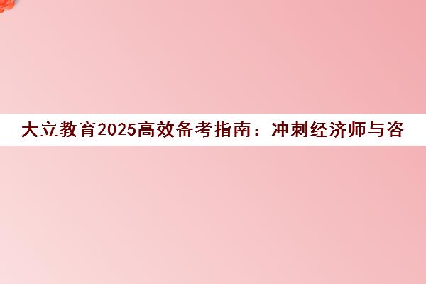 大立教育2025高效备考指南 冲刺经济师与咨询工程师通关