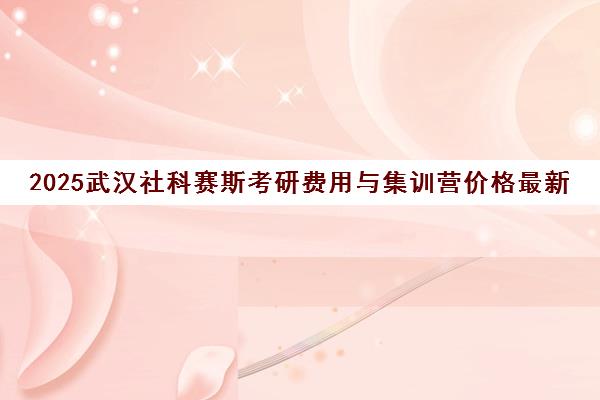 2025武汉社科赛斯考研费用与集训营价格最新汇总