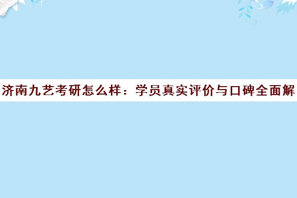 济南九艺考研怎么样 学员真实评价与口碑全面解析