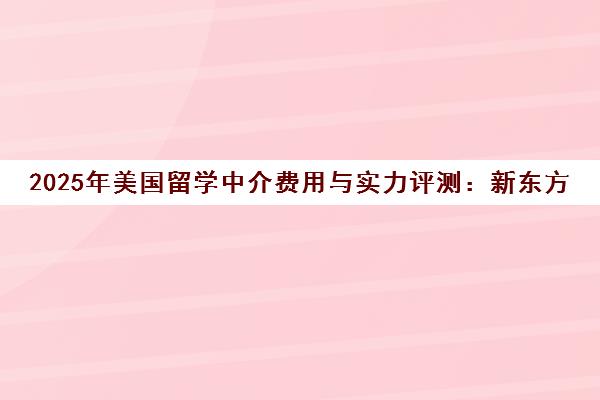 2025年美国留学中介费用与实力评测 新东方前途出国全解析