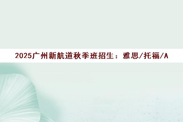 2025广州新航道秋季班招生 雅思/托福/A-Level/AP课程热报中