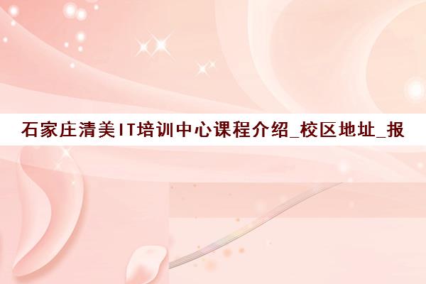 石家庄清美IT培训中心课程介绍_校区地址_报名咨询