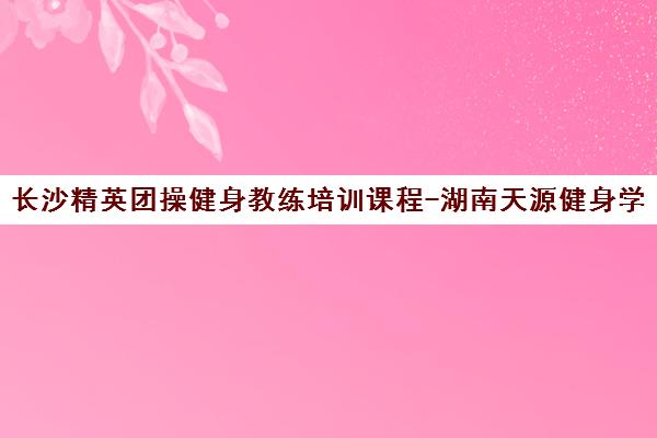 长沙精英团操健身教练培训课程-湖南天源健身学校费用地址一览