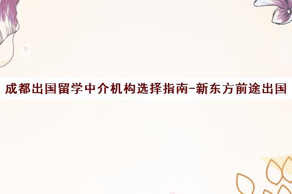 成都出国留学中介机构选择指南-新东方前途出国留学费用与申请条件