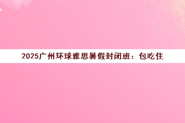 2025广州环球雅思暑假封闭班 包吃住 冲刺7分