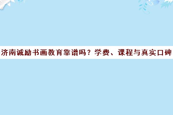 济南诚励书画教育靠谱吗？学费、课程与真实口碑全解析