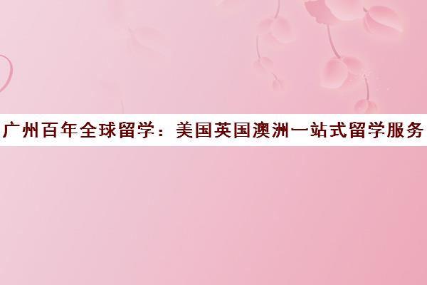 广州百年全球留学 美国英国澳洲一站式留学服务与申请指南