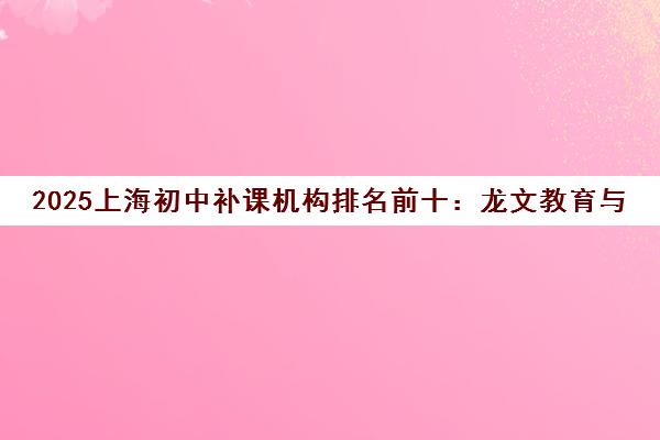 2025上海初中补课机构排名前十 龙文教育与致学教育深度解析