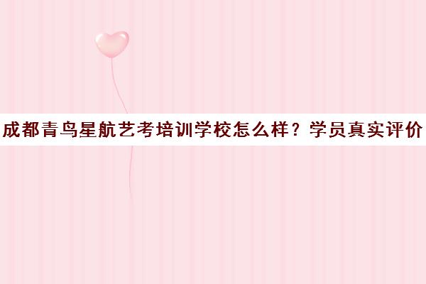 成都青鸟星航艺考培训学校怎么样？学员真实评价与口碑揭秘