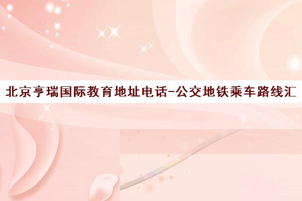 北京亨瑞国际教育地址电话-公交地铁乘车路线汇总