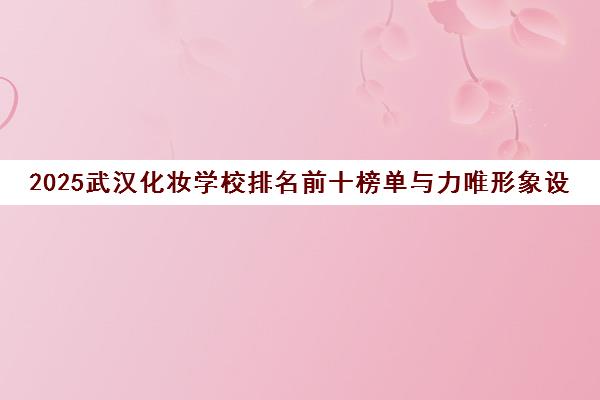 2025武汉化妆学校排名前十榜单与力唯形象设计学校详情