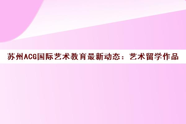 苏州ACG国际艺术教育最新动态 艺术留学作品集培训与院校申请指南