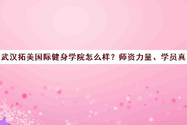 武汉拓美国际健身学院怎么样？师资力量、学员真实口碑解析