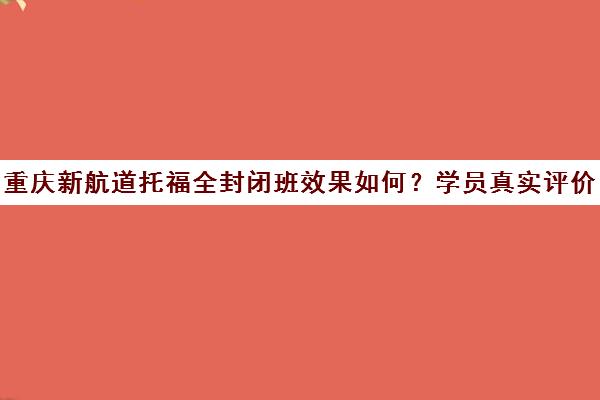 重庆新航道托福全封闭班效果如何？学员真实评价汇总