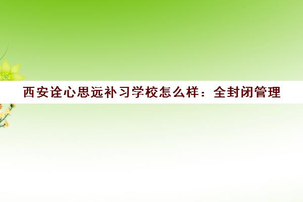 西安诠心思远补习学校怎么样 全封闭管理 师资实力与学员真实评价