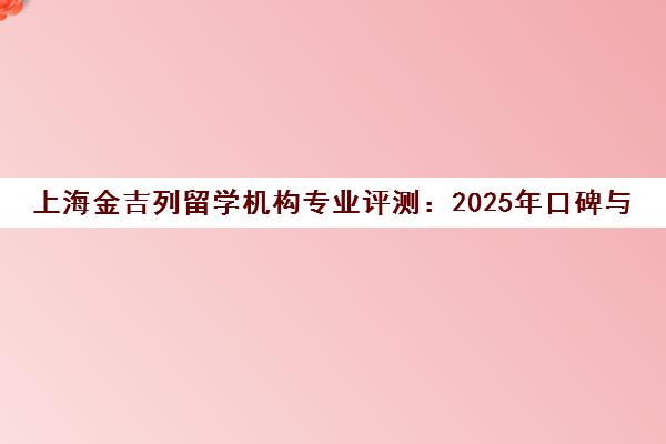 上海金吉列留学机构专业评测 2025年口碑与实力分析