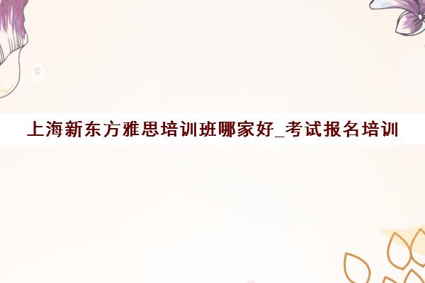 上海新东方雅思培训班哪家好_考试报名培训