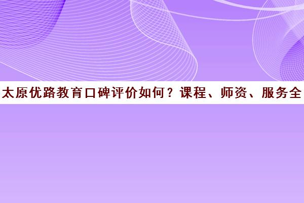 太原优路教育口碑评价如何？课程、师资、服务全方位解析