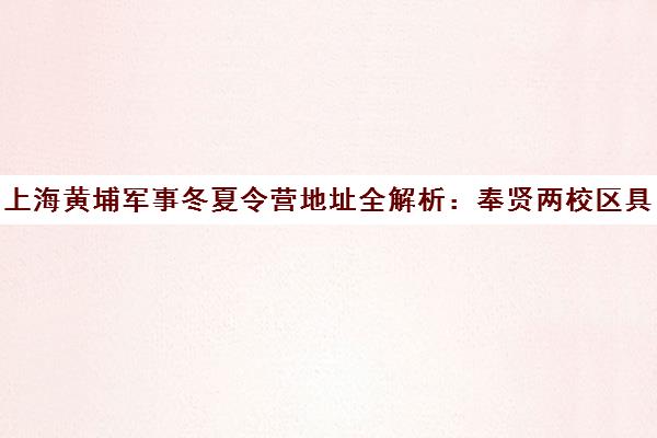上海黄埔军事冬夏令营地址全解析 奉贤两校区具体位置与交通指南