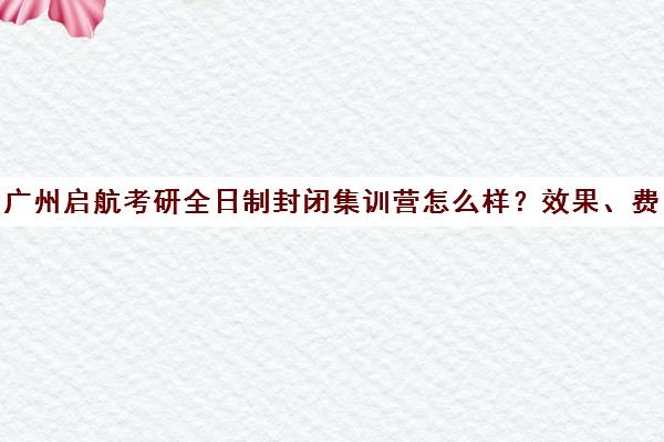 广州启航考研全日制封闭集训营怎么样？效果、费用全解析