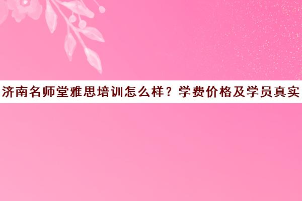 济南名师堂雅思培训怎么样？学费价格及学员真实评价汇总