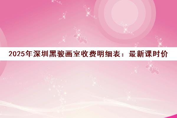 2025年深圳黑骏画室收费明细表 最新课时价格与课程收费标准